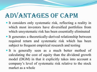 ADVANTAGES OF CAPM
 It considers only systematic risk, reflecting a reality in
which most investors have diversified portfolios from
which unsystematic risk has been essentially eliminated
 It generates a theoretically-derived relationship between
required return and systematic risk which has been
subject to frequent empirical research and testing
 It is generally seen as a much better method of
calculating the cost of equity than the dividend growth
model (DGM) in that it explicitly takes into account a
company’s level of systematic risk relative to the stock
market as a whole
 
