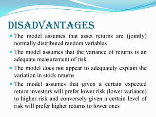 Disadvantages
 The model assumes that asset returns are (jointly)
normally distributed random variables
 The model assumes that the variance of returns is an
adequate measurement of risk
 The model does not appear to adequately explain the
variation in stock returns
 The model assumes that given a certain expected
return investors will prefer lower risk (lower variance)
to higher risk and conversely given a certain level of
risk will prefer higher returns to lower ones
 