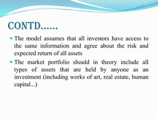 Contd……
 The model assumes that all investors have access to
the same information and agree about the risk and
expected return of all assets
 The market portfolio should in theory include all
types of assets that are held by anyone as an
investment (including works of art, real estate, human
capital...)
 