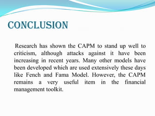 conclusion
Research has shown the CAPM to stand up well to
criticism, although attacks against it have been
increasing in recent years. Many other models have
been developed which are used extensively these days
like Fench and Fama Model. However, the CAPM
remains a very useful item in the financial
management toolkit.
 