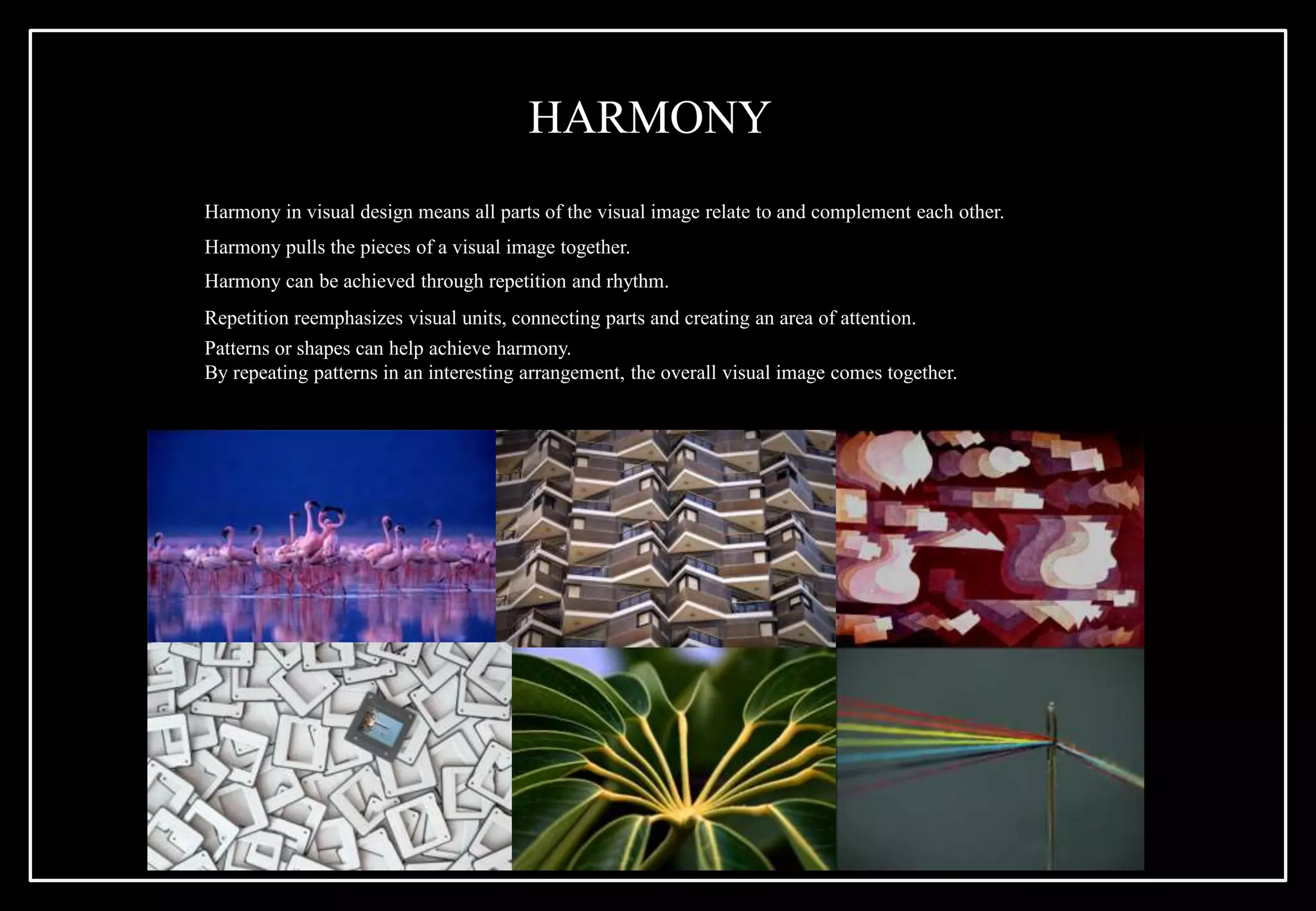 Harmony in visual design means all parts of the visual image relate to and complement each other.
Harmony pulls the pieces of a visual image together.
Harmony can be achieved through repetition and rhythm.
Repetition reemphasizes visual units, connecting parts and creating an area of attention.
Patterns or shapes can help achieve harmony.
By repeating patterns in an interesting arrangement, the overall visual image comes together.
HARMONY
 