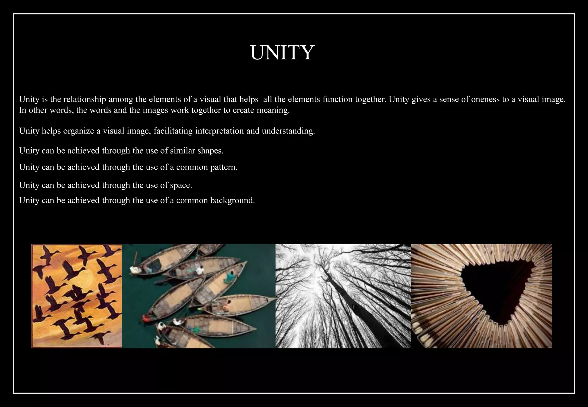 Unity is the relationship among the elements of a visual that helps all the elements function together. Unity gives a sense of oneness to a visual image.
In other words, the words and the images work together to create meaning.
Unity helps organize a visual image, facilitating interpretation and understanding.
Unity can be achieved through the use of similar shapes.
Unity can be achieved through the use of a common pattern.
Unity can be achieved through the use of space.
Unity can be achieved through the use of a common background.
UNITY
 