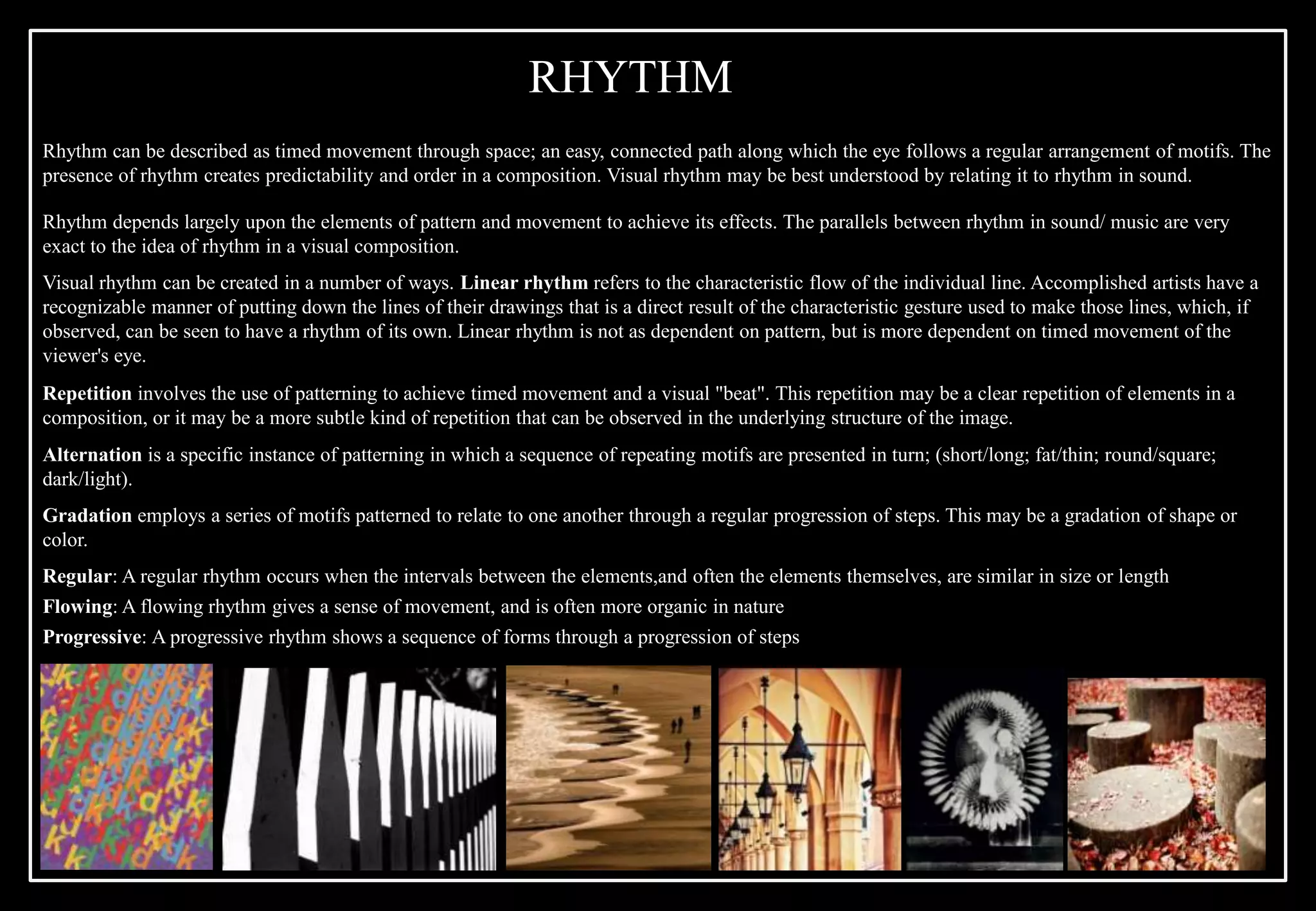 Rhythm can be described as timed movement through space; an easy, connected path along which the eye follows a regular arrangement of motifs. The
presence of rhythm creates predictability and order in a composition. Visual rhythm may be best understood by relating it to rhythm in sound.
Rhythm depends largely upon the elements of pattern and movement to achieve its effects. The parallels between rhythm in sound/ music are very
exact to the idea of rhythm in a visual composition.
Visual rhythm can be created in a number of ways. Linear rhythm refers to the characteristic flow of the individual line. Accomplished artists have a
recognizable manner of putting down the lines of their drawings that is a direct result of the characteristic gesture used to make those lines, which, if
observed, can be seen to have a rhythm of its own. Linear rhythm is not as dependent on pattern, but is more dependent on timed movement of the
viewer's eye.
Repetition involves the use of patterning to achieve timed movement and a visual "beat". This repetition may be a clear repetition of elements in a
composition, or it may be a more subtle kind of repetition that can be observed in the underlying structure of the image.
Alternation is a specific instance of patterning in which a sequence of repeating motifs are presented in turn; (short/long; fat/thin; round/square;
dark/light).
Gradation employs a series of motifs patterned to relate to one another through a regular progression of steps. This may be a gradation of shape or
color.
Regular: A regular rhythm occurs when the intervals between the elements,and often the elements themselves, are similar in size or length
Flowing: A flowing rhythm gives a sense of movement, and is often more organic in nature
Progressive: A progressive rhythm shows a sequence of forms through a progression of steps
RHYTHM
 