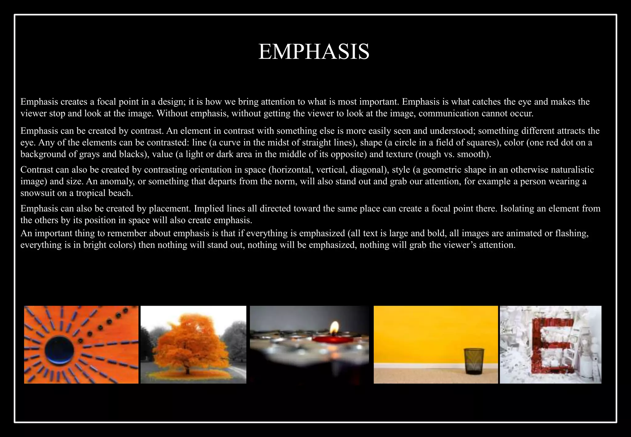 Emphasis creates a focal point in a design; it is how we bring attention to what is most important. Emphasis is what catches the eye and makes the
viewer stop and look at the image. Without emphasis, without getting the viewer to look at the image, communication cannot occur.
Emphasis can be created by contrast. An element in contrast with something else is more easily seen and understood; something different attracts the
eye. Any of the elements can be contrasted: line (a curve in the midst of straight lines), shape (a circle in a field of squares), color (one red dot on a
background of grays and blacks), value (a light or dark area in the middle of its opposite) and texture (rough vs. smooth).
Contrast can also be created by contrasting orientation in space (horizontal, vertical, diagonal), style (a geometric shape in an otherwise naturalistic
image) and size. An anomaly, or something that departs from the norm, will also stand out and grab our attention, for example a person wearing a
snowsuit on a tropical beach.
Emphasis can also be created by placement. Implied lines all directed toward the same place can create a focal point there. Isolating an element from
the others by its position in space will also create emphasis.
An important thing to remember about emphasis is that if everything is emphasized (all text is large and bold, all images are animated or flashing,
everything is in bright colors) then nothing will stand out, nothing will be emphasized, nothing will grab the viewer’s attention.
EMPHASIS
 