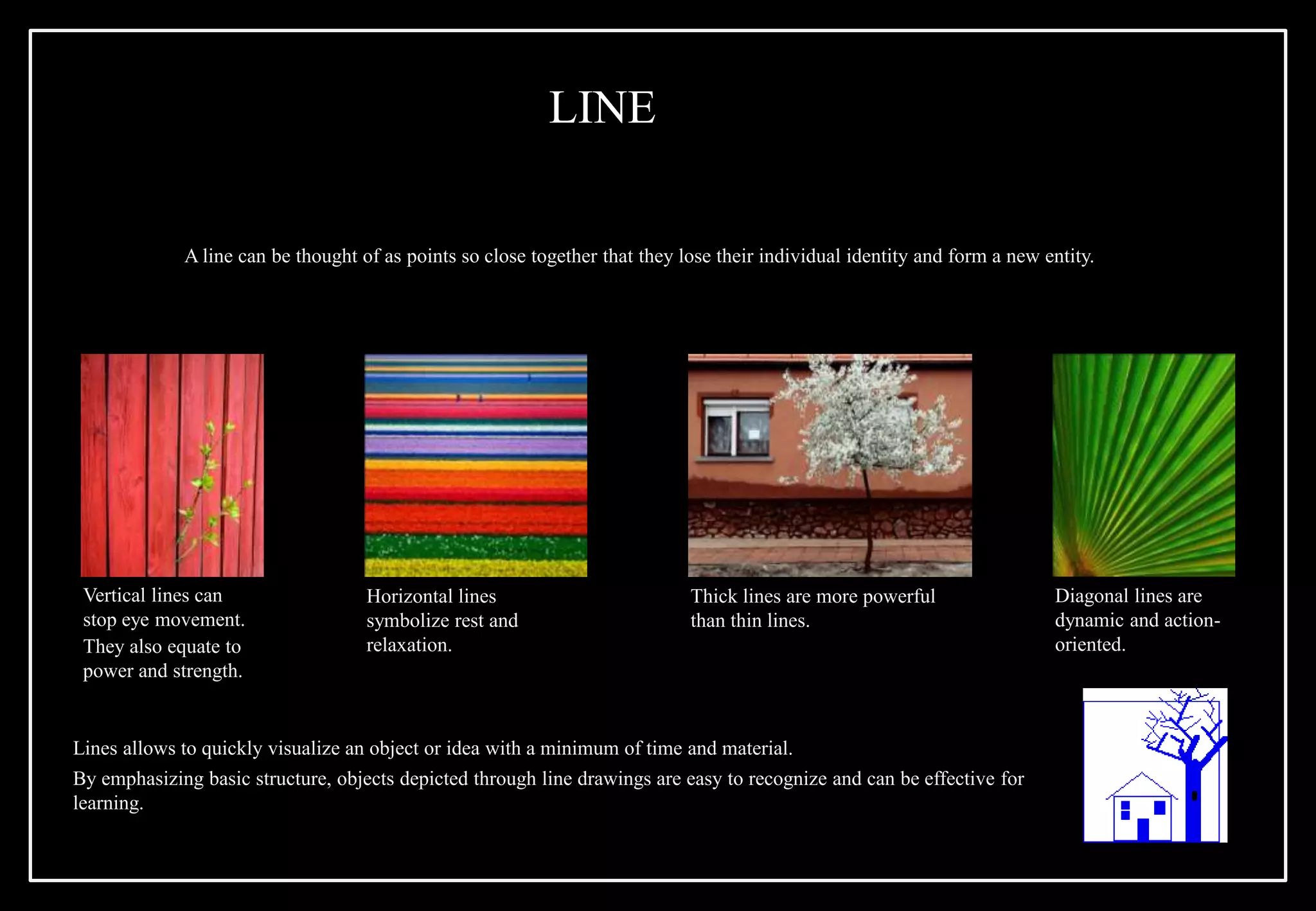 A line can be thought of as points so close together that they lose their individual identity and form a new entity.
Vertical lines can
stop eye movement.
They also equate to
power and strength.
Horizontal lines
symbolize rest and
relaxation.
Thick lines are more powerful
than thin lines.
Diagonal lines are
dynamic and action-
oriented.
Lines allows to quickly visualize an object or idea with a minimum of time and material.
By emphasizing basic structure, objects depicted through line drawings are easy to recognize and can be effective for
learning.
LINE
 