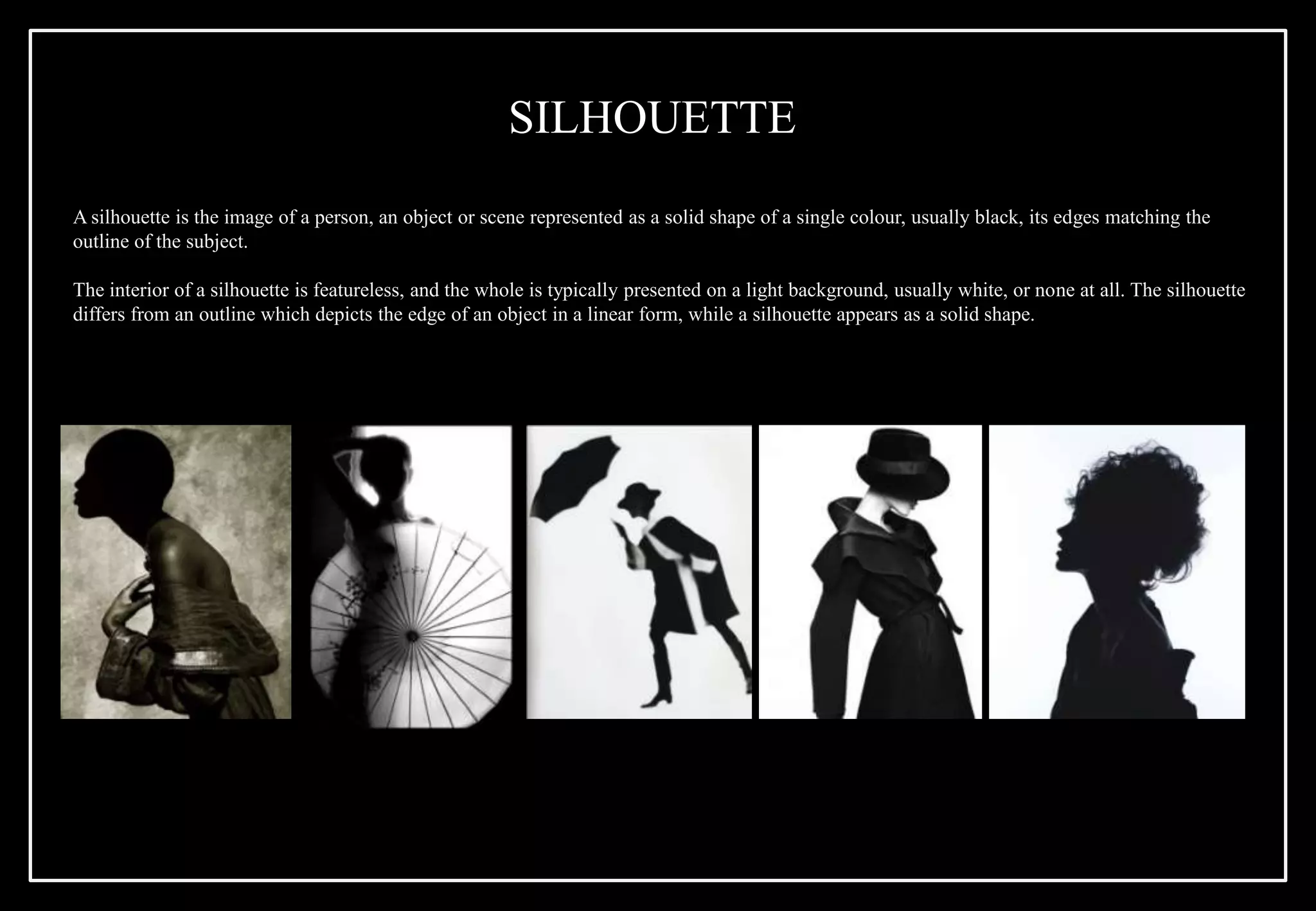 A silhouette is the image of a person, an object or scene represented as a solid shape of a single colour, usually black, its edges matching the
outline of the subject.
The interior of a silhouette is featureless, and the whole is typically presented on a light background, usually white, or none at all. The silhouette
differs from an outline which depicts the edge of an object in a linear form, while a silhouette appears as a solid shape.
SILHOUETTE
 