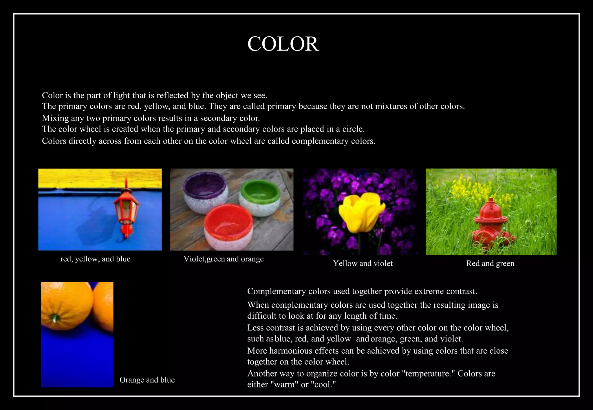 Color is the part of light that is reflected by the object we see.
The primary colors are red, yellow, and blue. They are called primary because they are not mixtures of other colors.
Mixing any two primary colors results in a secondary color.
The color wheel is created when the primary and secondary colors are placed in a circle.
Colors directly across from each other on the color wheel are called complementary colors.
Orange and blue
Yellow and violet Red and green
red, yellow, and blue Violet,green and orange
Complementary colors used together provide extreme contrast.
When complementary colors are used together the resulting image is
difficult to look at for any length of time.
Less contrast is achieved by using every other color on the color wheel,
such asblue, red, and yellow andorange, green, and violet.
More harmonious effects can be achieved by using colors that are close
together on the color wheel.
Another way to organize color is by color "temperature." Colors are
either "warm" or "cool."
COLOR
 