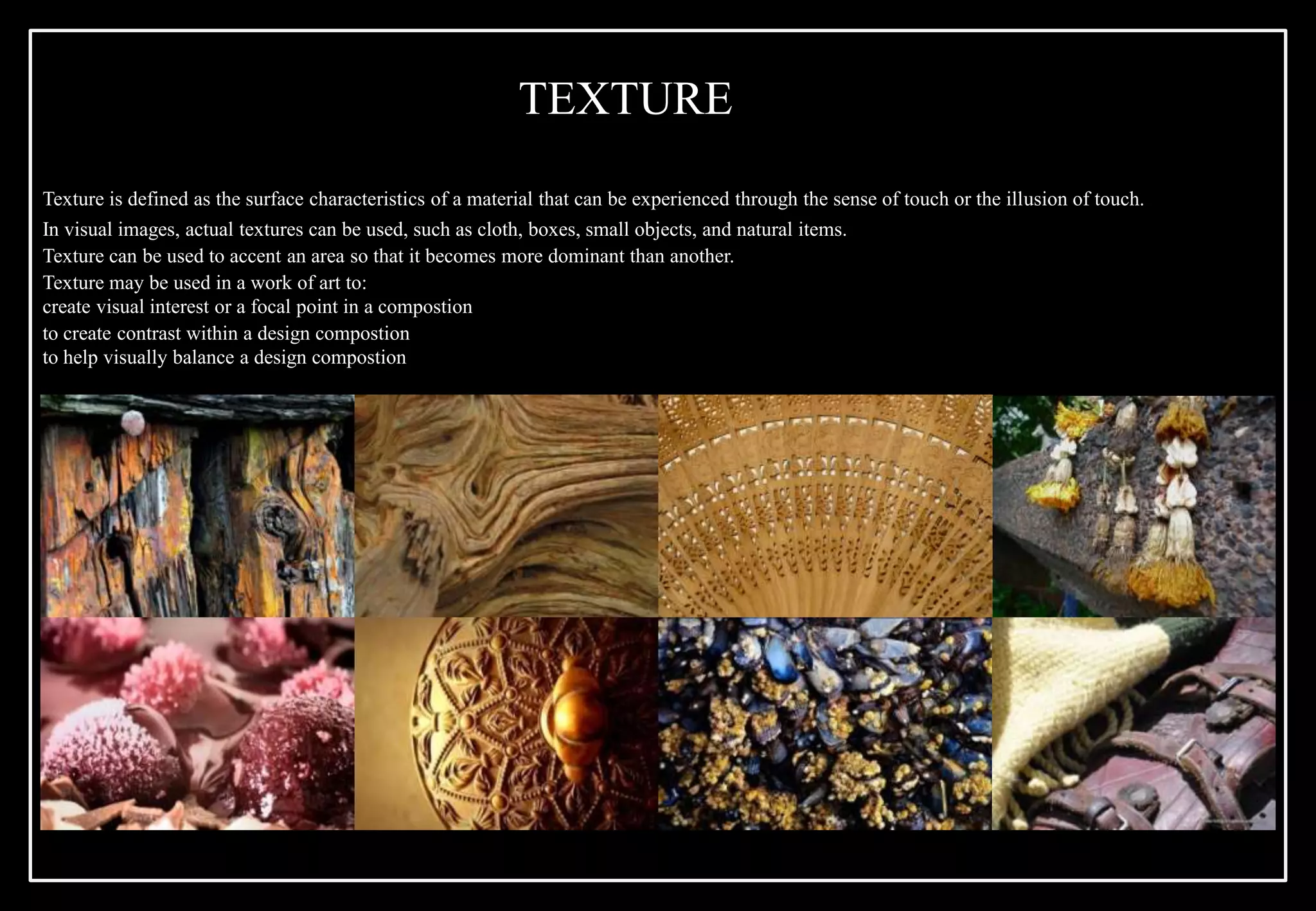 Texture is defined as the surface characteristics of a material that can be experienced through the sense of touch or the illusion of touch.
In visual images, actual textures can be used, such as cloth, boxes, small objects, and natural items.
Texture can be used to accent an area so that it becomes more dominant than another.
Texture may be used in a work of art to:
create visual interest or a focal point in a compostion
to create contrast within a design compostion
to help visually balance a design compostion
TEXTURE
 