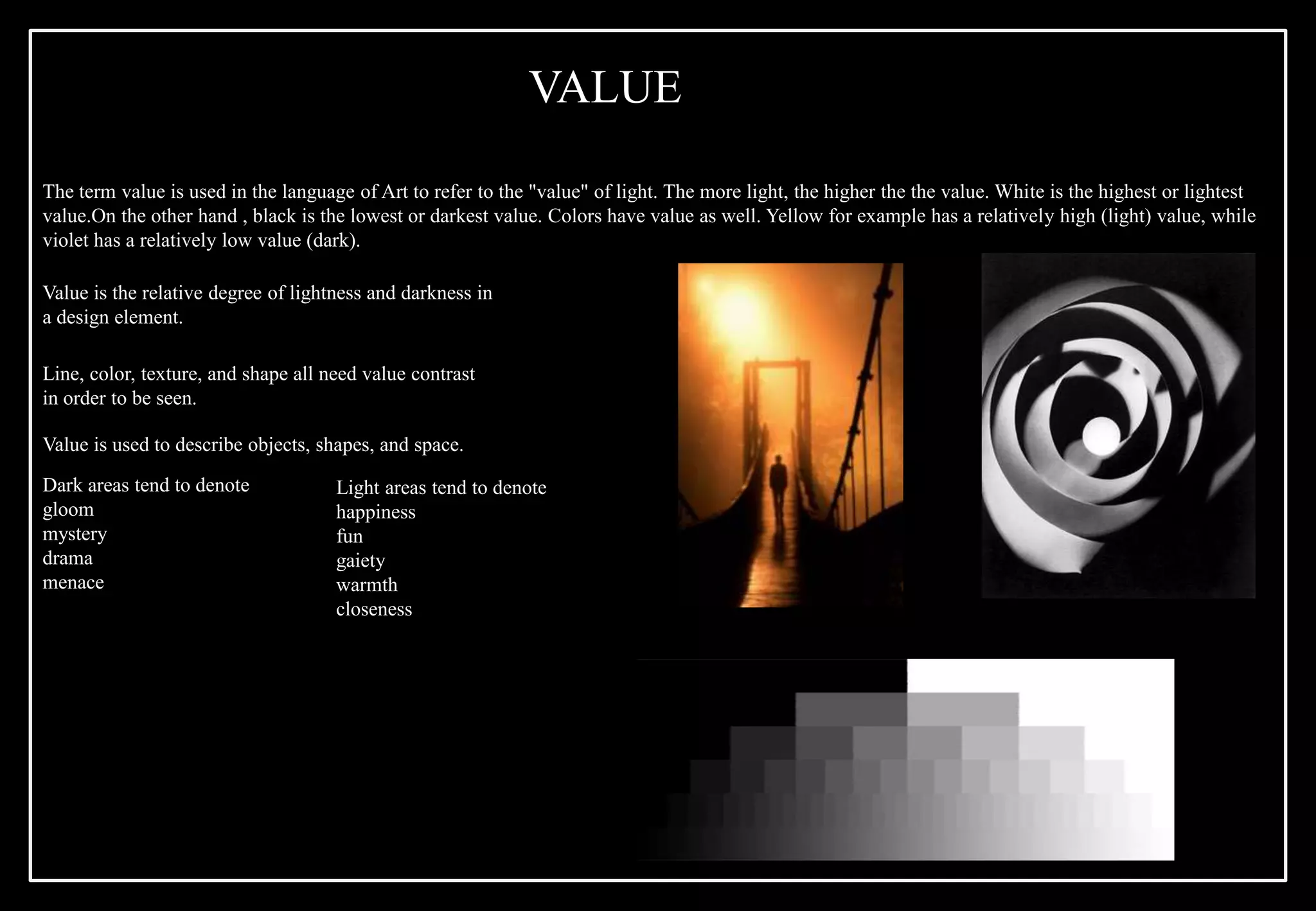 Value is the relative degree of lightness and darkness in
a design element.
Line, color, texture, and shape all need value contrast
in order to be seen.
Value is used to describe objects, shapes, and space.
Dark areas tend to denote
gloom
mystery
drama
menace
Light areas tend to denote
happiness
fun
gaiety
warmth
closeness
The term value is used in the language of Art to refer to the "value" of light. The more light, the higher the the value. White is the highest or lightest
value.On the other hand , black is the lowest or darkest value. Colors have value as well. Yellow for example has a relatively high (light) value, while
violet has a relatively low value (dark).
VALUE
 