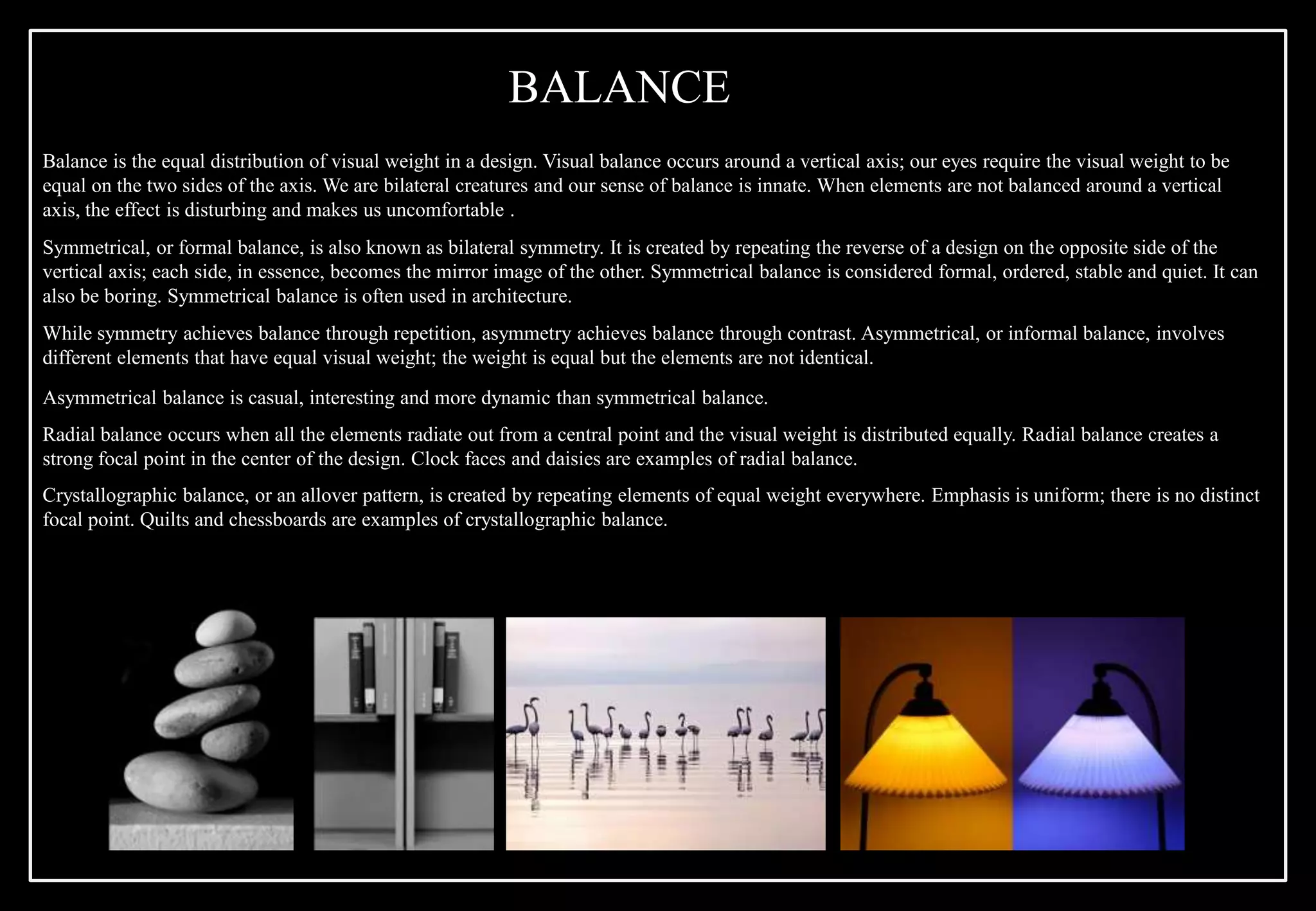 Balance is the equal distribution of visual weight in a design. Visual balance occurs around a vertical axis; our eyes require the visual weight to be
equal on the two sides of the axis. We are bilateral creatures and our sense of balance is innate. When elements are not balanced around a vertical
axis, the effect is disturbing and makes us uncomfortable .
Symmetrical, or formal balance, is also known as bilateral symmetry. It is created by repeating the reverse of a design on the opposite side of the
vertical axis; each side, in essence, becomes the mirror image of the other. Symmetrical balance is considered formal, ordered, stable and quiet. It can
also be boring. Symmetrical balance is often used in architecture.
While symmetry achieves balance through repetition, asymmetry achieves balance through contrast. Asymmetrical, or informal balance, involves
different elements that have equal visual weight; the weight is equal but the elements are not identical.
Asymmetrical balance is casual, interesting and more dynamic than symmetrical balance.
Radial balance occurs when all the elements radiate out from a central point and the visual weight is distributed equally. Radial balance creates a
strong focal point in the center of the design. Clock faces and daisies are examples of radial balance.
Crystallographic balance, or an allover pattern, is created by repeating elements of equal weight everywhere. Emphasis is uniform; there is no distinct
focal point. Quilts and chessboards are examples of crystallographic balance.
BALANCE
 