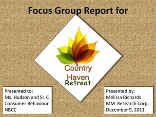 Focus Group Report for




                       Country
                       Haven
                       Retreat
Presented to:                    Presented by:
Ms. Hudson and Sr. C             Melissa Richards
Consumer Behaviour               MM Research Corp.
NBCC                             December 9, 2011
 
