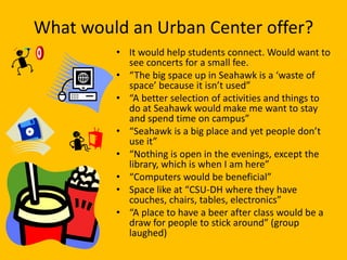 What would an Urban Center offer?
         • It would help students connect. Would want to
           see concerts for a small fee.
         • “The big space up in Seahawk is a ‘waste of
           space’ because it isn’t used”
         • “A better selection of activities and things to
           do at Seahawk would make me want to stay
           and spend time on campus”
         • “Seahawk is a big place and yet people don’t
           use it”
         • “Nothing is open in the evenings, except the
           library, which is when I am here”
         • “Computers would be beneficial”
         • Space like at “CSU-DH where they have
           couches, chairs, tables, electronics”
         • “A place to have a beer after class would be a
           draw for people to stick around” (group
           laughed)
 