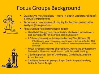 Focus Groups Background
 • Qualitative methodology-- more in depth understanding of
   a group’s experiences
 • Serves as a new source of inquiry for further quantitative
   analysis (triangulation)
 • Focus Group Facilitators/Note-takers
    – Used Matching group characteristics between interviewers
      and participants for in-group communication
    – 2.5 hours/training including conducting Pilot Groups (2)
        • Pilot Groups were convenience participants. Self identified as AGS
          students, ASO student, 2- 4.0 students. None on probation or other
          sanction
    – Focus Groups: students on probation. Recruited by Retention
      Counselor. Received workshop credit for participating
    – 2 Latino groups: Jassiel Dominguez, Daniel Ruiz, Joaquin
      Arias, Andres
    – 2 African American groups: Ralph Davis, Angela Sanders,
      LaShelle Daisy, Tungie
 