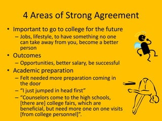 4 Areas of Strong Agreement
• Important to go to college for the future
   – Jobs, lifestyle, to have something no one
     can take away from you, become a better
     person
• Outcomes
   – Opportunities, better salary, be successful
• Academic preparation
   – Felt needed more preparation coming in
     the door
   – “I just jumped in head first”
   – “Counselors come to the high schools,
     [there are] college fairs, which are
     beneficial, but need more one on one visits
     *from college personnel+”.
 