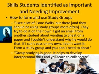 Skills Students Identified as Important
       and Needing Improvement
• How to form and use Study Groups
  – “I see a lot of ‘Lone Wolfs’ out there *and they
    should be using study groups more often]. They
    try to do it on their own. I got an email from
    another student about wanting to cheat on a
    paper and I couldn’t understand why he would do
    that. If I can’t pass on my own, I don’t want it.
    Form a study group and you don’t need to cheat”
  – “Group studying is good. It helps to develop
    interpersonal skills and you learn to collaborate”.
 