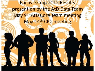 Focus Group 2012 Results
presention by the AtD Data Team
May 9th AtD Core Team meeting
     May 14th CPC meeting
 