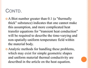 CONTD.
 A Biot number greater than 0.1 (a "thermally
thick" substance) indicates that one cannot make
this assumption, and more complicated heat
transfer equations for "transient heat conduction"
will be required to describe the time-varying and
non-spatially-uniform temperature field within
the material body.
 Analytic methods for handling these problems,
which may exist for simple geometric shapes
and uniform material thermal conductivity are
described in the article on the heat equation.
 
