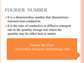 FOURIER NUMBER
 It is a dimensionless number that characterizes
transient heat conduction.
 It is the ratio of conductive or diffusive transport
rate to the quantity storage rate where the
quantity may be either heat or matter.
Fourier No.(Fo)=
conductive transport rate/storage rate
 