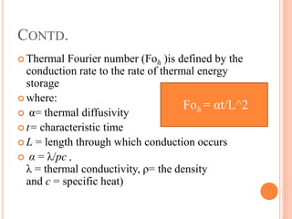 CONTD.
 Thermal Fourier number (Foh )is defined by the
conduction rate to the rate of thermal energy
storage
 where:
 α= thermal diffusivity
 t= characteristic time
 L = length through which conduction occurs
 α = λ/pc ,
λ = thermal conductivity, ρ= the density
and c = specific heat)
Foh = αt/L^2
 