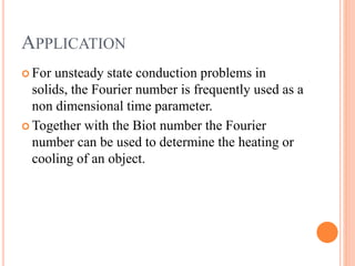 APPLICATION
 For unsteady state conduction problems in
solids, the Fourier number is frequently used as a
non dimensional time parameter.
 Together with the Biot number the Fourier
number can be used to determine the heating or
cooling of an object.
 