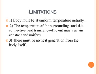 LIMITATIONS
 1) Body must be at uniform temperature initially.
 2) The temperature of the surroundings and the
convective heat transfer coefficient must remain
constant and uniform.
 3) There must be no heat generation from the
body itself.
 