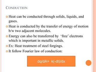 CONDUCTION
 Heat can be conducted through solids, liquids, and
gases.
 Heat is conducted by the transfer of energy of motion
b/w two adjacent molecules.
 Energy can also be transferred by ‘free’ electrons
which is important in metallic solids.
 Ex: Heat treatment of steel forgings.
 It follow Fourier law of conduction:
dq/dA= k(-dt)/dx
 
