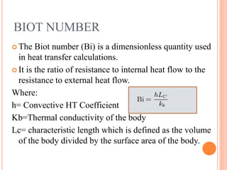 BIOT NUMBER
 The Biot number (Bi) is a dimensionless quantity used
in heat transfer calculations.
 It is the ratio of resistance to internal heat flow to the
resistance to external heat flow.
Where:
h= Convective HT Coefficient
Kb=Thermal conductivity of the body
Lc= characteristic length which is defined as the volume
of the body divided by the surface area of the body.
 