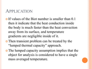 APPLICATION
 If values of the Biot number is smaller than 0.1
then it indicate that the heat conduction inside
the body is much faster than the heat convection
away from its surface, and temperature
gradients are negligible inside of it.
 Then transient problem can be treated by the
“lumped thermal capacity” approach.
 The lumped capacity assumption implies that the
object for analysis is considered to have a single
mass averaged temperature.
 