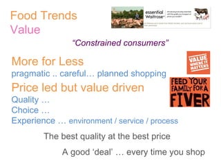 Food Trends Value   “ Constrained consumers” More for Less pragmatic .. careful… planned shopping Price led but value driven Quality … Choice … Experience …  environment / service / process The best quality at the best price A good ‘deal’ … every time you shop 