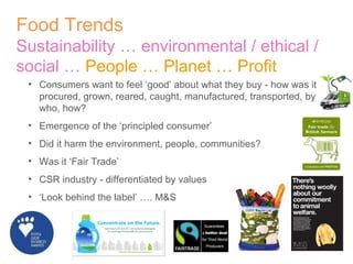 Food Trends Sustainability … environmental / ethical / social …  People … Planet … Profit Consumers want to feel ‘good’ about what they buy - how was it procured, grown, reared, caught, manufactured, transported, by who, how? Emergence of the ‘principled consumer’  Did it harm the environment, people, communities? Was it ‘Fair Trade’ CSR industry - differentiated by values ‘ Look behind the label’ …. M&S 