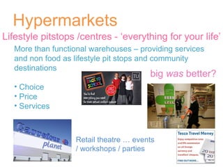 Hypermarkets More than functional warehouses – providing services and non food as lifestyle pit stops and community destinations Choice  Price Services Lifestyle pitstops /centres - ‘everything for your life’ big  was  better? Retail theatre … events / workshops / parties 