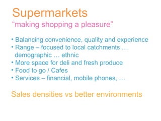 Supermarkets “ making shopping a pleasure” Balancing convenience, quality and experience Range – focused to local catchments … demographic … ethnic More space for deli and fresh produce Food to go / Cafes Services – financial, mobile phones, … Sales densities vs better environments 