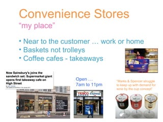 Convenience Stores “ my place” Near to the customer … work or home Baskets not trolleys  Coffee cafes - takeaways  “ Marks & Spencer struggle to keep up with demand for  wine by the cup concept” Open …  7am to 11pm 
