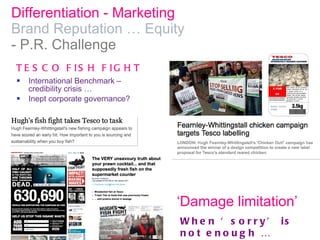 Differentiation - Marketing  Brand Reputation … Equity  - P.R. Challenge International Benchmark – credibility crisis …  Inept corporate governance? TESCO FISH FIGHT When ‘sorry’ is not enough … ‘ Damage limitation’ 