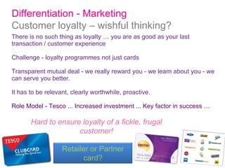 There is no such thing as loyalty … you are as good as your last transaction / customer experience Challenge - loyalty programmes not just cards Transparent mutual deal - we really reward you - we learn about you - we can serve you better. It has to be relevant, clearly worthwhile, proactive. Role Model - Tesco ... Increased investment ... Key factor in success …  Differentiation - Marketing  Customer loyalty – wishful thinking? Hard to ensure loyalty of a fickle, frugal customer! Retailer or Partner card? 