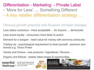 Differentiation - Marketing  - Private Label  ‘ More for Less’ … Something Different A key retailer differentiation strategy … Obvious growth potential with Russian mindset changes Less status conscious - more acceptable ... for anyone … democratic Less brand loyalty - consumers more likely to switch Demand for a bargain - need value for money with economy pressures Trading Up - psychological requirement to treat yourself - premium own brands e.g. Tesco Finest Variety and Choice - new products / ingredients / flavours … Organic and Ethical - retailer label ranges & opportunities 