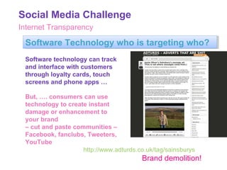 Internet Transparency Software Technology who is targeting who? Software technology can track and interface with customers through loyalty cards, touch screens and phone apps … But, …. consumers can use technology to create instant damage or enhancement to your brand  –  cut and paste communities – Facebook, fanclubs, Tweeters, YouTube http://www.adturds.co.uk/tag/sainsburys Brand demolition! Social Media Challenge 