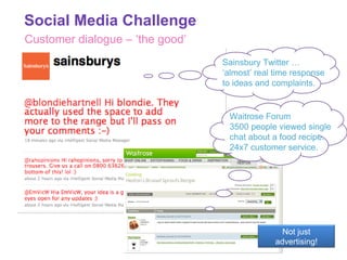 Customer dialogue – ‘the good’ Sainsbury Twitter … ‘almost’ real time response to ideas and complaints. Waitrose Forum 3500 people viewed single chat about a food recipe.  24x7 customer service. Social Media Challenge Not just advertising! 