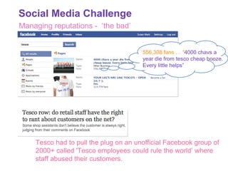 Managing reputations -  ‘the bad’ 556,308 fans … “ 4000 chavs a year die from tesco cheap booze.  Every little helps” Tesco had to pull the plug on an unofficial Facebook group of 2000+ called 'Tesco employees could rule the world’ where staff abused their customers.  Social Media Challenge 