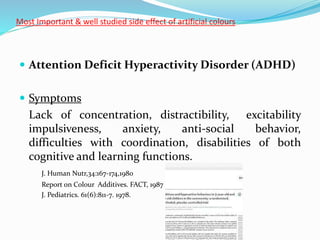 Most Important & well studied side effect of artificial colours
 Attention Deficit Hyperactivity Disorder (ADHD)
 Symptoms
Lack of concentration, distractibility, excitability
impulsiveness, anxiety, anti-social behavior,
difficulties with coordination, disabilities of both
cognitive and learning functions.
J. Human Nutr,34:167-174,1980
Report on Colour Additives. FACT, 1987
J. Pediatrics. 61(6):811-7. 1978.
 
