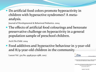  Do artificial food colors promote hyperactivity in
children with hyperactive syndromes? A meta-
analysis.
Journal of Developmental & Behavioral Pediatrics. 2004
 The effects of artificial food colourings and benzoate
preservative challenge on hyperactivity in a general
population sample of preschool children.
Arch Dis Child. 2004
 Food additives and hyperactive behaviour in 3-year-old
and 8/9-year-old children in the community.
Lancet Vol. 370,No. 9598,p1521-1588, 2007
 