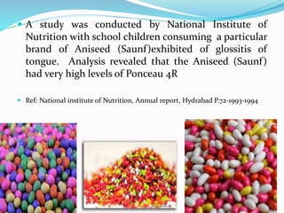  A study was conducted by National Institute of
Nutrition with school children consuming a particular
brand of Aniseed (Saunf)exhibited of glossitis of
tongue. Analysis revealed that the Aniseed (Saunf)
had very high levels of Ponceau 4R
 Ref: National institute of Nutrition, Annual report, Hydrabad P.72-1993-1994
 