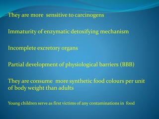 They are more sensitive to carcinogens
Immaturity of enzymatic detoxifying mechanism
Incomplete excretory organs
Partial development of physiological barriers (BBB)
They are consume more synthetic food colours per unit
of body weight than adults
Young children serve as first victims of any contaminations in food
 
