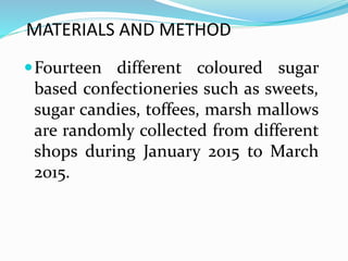 MATERIALS AND METHOD
Fourteen different coloured sugar
based confectioneries such as sweets,
sugar candies, toffees, marsh mallows
are randomly collected from different
shops during January 2015 to March
2015.
 