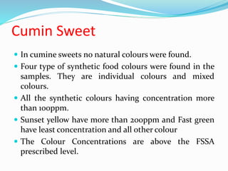 Cumin Sweet
 In cumine sweets no natural colours were found.
 Four type of synthetic food colours were found in the
samples. They are individual colours and mixed
colours.
 All the synthetic colours having concentration more
than 100ppm.
 Sunset yellow have more than 200ppm and Fast green
have least concentration and all other colour
 The Colour Concentrations are above the FSSA
prescribed level.
 