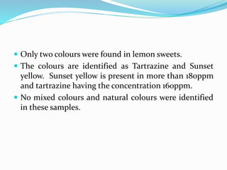  Only two colours were found in lemon sweets.
 The colours are identified as Tartrazine and Sunset
yellow. Sunset yellow is present in more than 180ppm
and tartrazine having the concentration 160ppm.
 No mixed colours and natural colours were identified
in these samples.
 