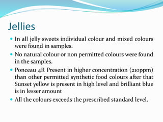 Jellies
 In all jelly sweets individual colour and mixed colours
were found in samples.
 No natural colour or non permitted colours were found
in the samples.
 Ponceau 4R Present in higher concentration (210ppm)
than other permitted synthetic food colours after that
Sunset yellow is present in high level and brilliant blue
is in lesser amount
 All the colours exceeds the prescribed standard level.
 