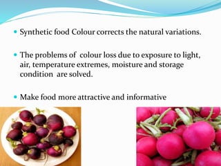  Synthetic food Colour corrects the natural variations.
 The problems of colour loss due to exposure to light,
air, temperature extremes, moisture and storage
condition are solved.
 Make food more attractive and informative
 