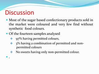 Discussion
 Most of the sugar based confectionary products sold in
the market were coloured and very few find without
synthetic food colours.
 Of the fourteen samples analysed
 97% having permitted colours,
 3% having a combination of permitted and non-
pepermitted colours
 No sweets having only non-permitted colour.
 .
 