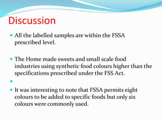 Discussion
 All the labelled samples are within the FSSA
prescribed level.
 The Home made sweets and small scale food
industries using synthetic food colours higher than the
specifications prescribed under the FSS Act.

 It was interesting to note that FSSA permits eight
colours to be added to specific foods but only six
colours were commonly used.
 